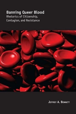 Banning Queer Blood: Rhetorics of Citizenship, Contagion, and Resistance by Bennett, Jeffrey A.