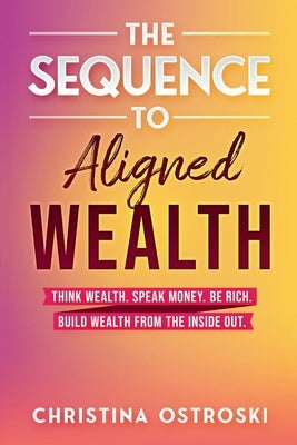 The Sequence to Aligned Wealth: Think Wealth, Speak Money, Be Rich, and Build Wealth from the Inside Out by Ostroski, Christina