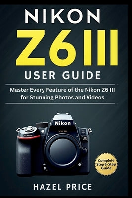 Nikon Z6 III User Guide: Master Every Feature of the Nikon Z6 III for Stunning Photos and Videos by Price, Hazel
