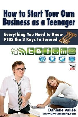 How to Start Your Own Business as a Teenager: Everything You Need to Know PLUS the Three Keys to Succeed by Vallee, Danielle