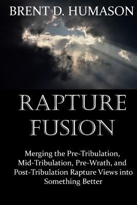 Rapture Fusion: Merging the Pre-Tribulation, Mid-Tribulation, Pre-Wrath, and Post-Tribulation Rapture Views into Something Better by Humason, Brent D.