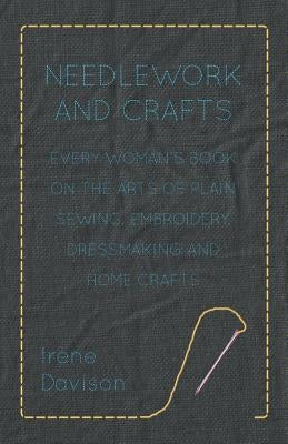 Needlework and Crafts - Every Woman's Book on the Arts of Plain Sewing, Embroidery, Dressmaking, and Home Crafts by Davison, Irene