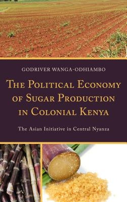 The Political Economy of Sugar Production in Colonial Kenya: The Asian Initiative in Central Nyanza by Wanga-Odhiambo, Godriver