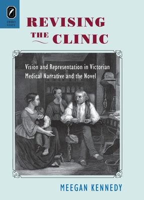 Revising the Clinic: Vision and Representation in Victorian Medical Narrative and the Novel by Kennedy, Meegan