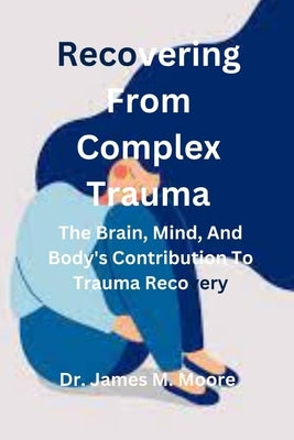 Recovering From Complex Trauma: The Brain, Mind, And Body's Contribution To Trauma Recovery by M. Moore, James