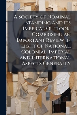 A Society of Nominal Standing and its Imperial Outlook. Comprising an Important Review in Light of National, Colonial, Imperial and International Aspe by Anonymous