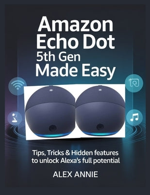 Amazon Echo Dot 5th Gen Made Easy User Guide: Tips, Tricks & Hidden Features to Unlock Alexa's Full Potential by Annie, Alex