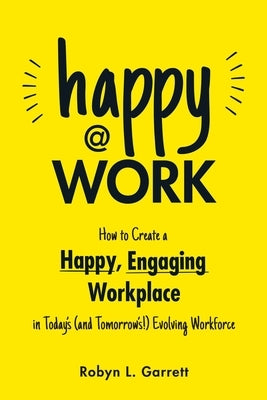 Happy at Work: How to Create a Happy, Engaging Workplace for Today's (and Tomorrow's!) Workforce by Garrett, Robyn L.