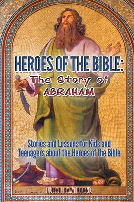 Heroes of the Bible - The Story of Abraham: Stories and Lessons for Kids and Teenagers about the Heroes of the Bible by Hawthorne, Elijah