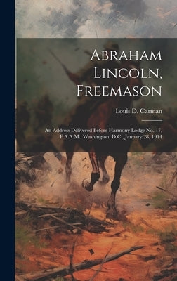 Abraham Lincoln, Freemason: An Address Delivered Before Harmony Lodge no. 17, F.A.A.M., Washington, D.C., January 28, 1914 by Carman, Louis D. (Louis Dale) B. 1860