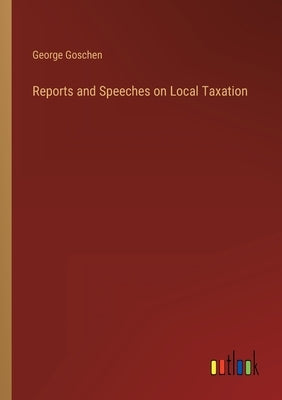 Reports and Speeches on Local Taxation by Goschen, George