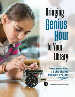 Bringing Genius Hour to Your Library: Implementing a Schoolwide Passion Project Program by Rush, Elizabeth Barrera