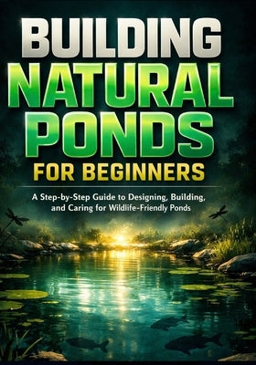 Building Natural Ponds for Beginners: A Step-by-Step Guide to Designing, Building, and Caring for Wildlife-Friendly Ponds by Jones, Mark