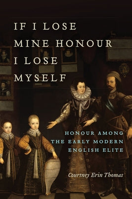If I Lose Mine Honour, I Lose Myself: Honour among the Early Modern English Elite by Thomas, Courtney
