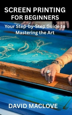 Screen Printing for Beginners: Your Step-by-Step Guide to Mastering the Art by Maclove, David