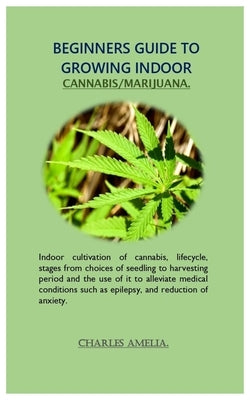 Beginners guide to growing indoor cannabis/marijuana: Indoor cultivation of cannabis, lifecycle, stages from choices of seedling to harvesting period by Amelia, Charles