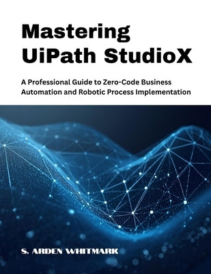 Mastering UiPath StudioX: A Professional Guide to Zero-Code Business Automation and Robotic Process Implementation by Whitmark, S. Arden