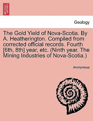 The Gold Yield of Nova-Scotia. by A. Heatherington. Compiled from Corrected Official Records. Fourth [6th, 8th] Year, Etc. (Ninth Year. the Mining Ind by Anonymous