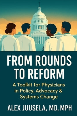 From Rounds to Reform: A Toolkit for Physicians in Policy, Advocacy & Systems Change by Juusela, Alex
