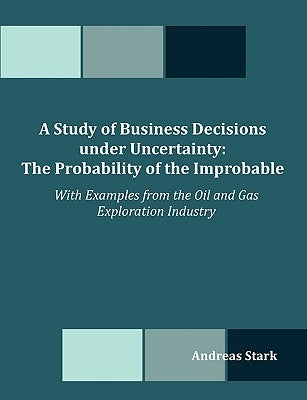 A Study of Business Decisions under Uncertainty: The Probability of the Improbable - With Examples from the Oil and Gas Exploration Industry by Stark, Andreas