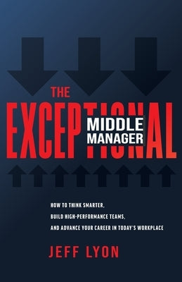 The Exceptional Middle Manager: How to Think Smarter, Build High-Performance Teams, and Advance Your Career in Today's Workplace by Lyon, Jeff