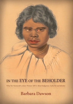 In the Eye of the Beholder: What Six Nineteenth-century Women Tell Us About Indigenous Authority and Identity: What Six Nineteenth-century Women Tell by Dawson, Barbara