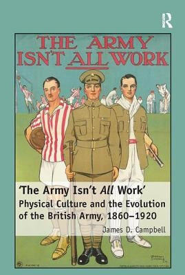 'The Army Isn't All Work': Physical Culture and the Evolution of the British Army, 1860-1920 by Campbell, James D.