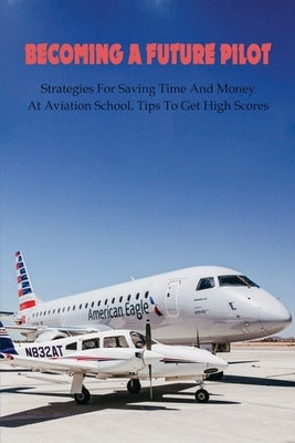 Becoming A Future Pilot: Strategies For Saving Time And Money At Aviation School, Tips To Get High Scores: How To Pass Faa Written Exam by Tomasulo, Booker