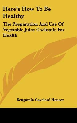Here's How to Be Healthy: The Preparation and Use of Vegetable Juice Cocktails for Health by Hauser, Bengamin Gayelord