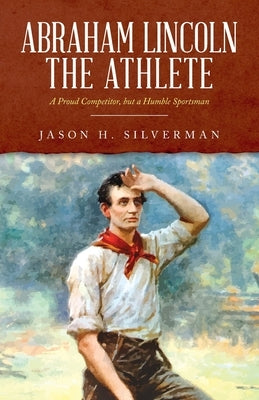 Abraham Lincoln the Athlete: A Proud Competitor, but a Humble Sportsman by Silverman, Jason H.