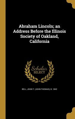 Abraham Lincoln; an Address Before the Illinois Society of Oakland, California by Bell, John T. (John Thomas) B. 1842