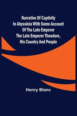 Narrative of Captivity in Abyssinia with Some Account of the Late Emperor the Late Emperor Theodore, His Country and People by Blanc, Henry