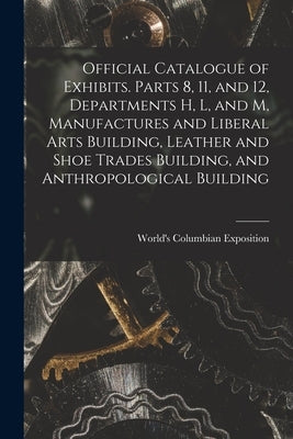 Official Catalogue of Exhibits. Parts 8, 11, and 12, Departments H, L, and M, Manufactures and Liberal Arts Building, Leather and Shoe Trades Building by World's Columbian Exposition (1893