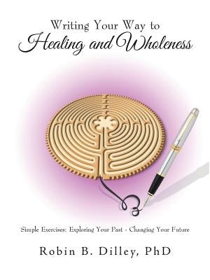 Writing Your Way to Healing and Wholeness: Simple Exercises: Exploring Your Past - Changing Your Future by Dilley, Robin B.