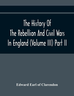 The History Of The Rebellion And Civil Wars In England (Volume Iii) Part Ii by Earl of Clarendon, Edward