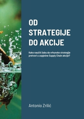 Od Strategije Do Akcije: Kako naučiti zabu da vrhunske strategije pretvori u uspjesne Supply Chain akcije? by ZriliĆ, Antonio