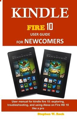 Kindle Fire 10 User Guide for Newcomers: User Manual for Kindle Fire 10: Exploring, Troubleshooting, and Using Alexa on Fire HD 10 Like a Pro by Rock, Stephen W.