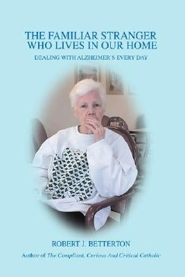 The Familiar Stranger Who Lives In Our Home: Dealing with Alzheimer's Every Day by Betterton, Robert J.