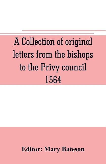 A collection of original letters from the bishops to the Privy council, 1564, with returns of the justices of the peace and others within their respec by Bateson, Mary