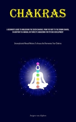 Chakras: A Beginner's Guide To Unblocking The Seven Chakras, From The Root To The Crown Chakra, In Addition To A Manual On Third Eye Awakening For Psy by Alphen, Jurgen Van