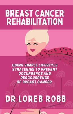 Breast Cancer Rehabilitation: Using Simple Lifestyle Strategies to Prevent the Occurrence and Reoccurrence of Breast Cancer by Robb, Loreb