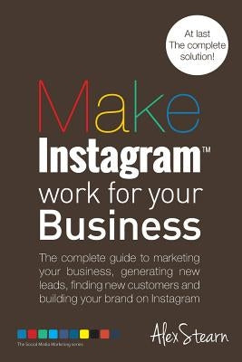 Make Instagram Work for your Business: The complete guide to marketing your business, generating leads, finding new customers and building your brand by Stearn, Alex