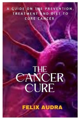 The Cancer Cure: A Guide on the Prevention, Treatment and Diet to Cure Cancer by Audra, Felix
