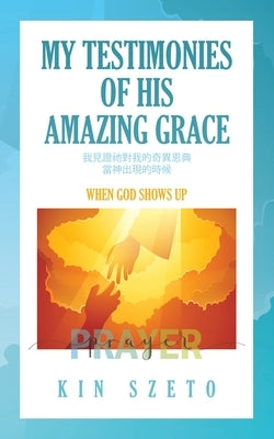 My Testimonies of His Amazing Grace: When God Shows Up by Szeto, Kin