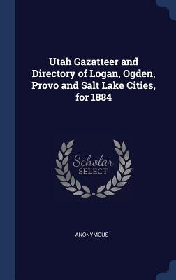 Utah Gazatteer and Directory of Logan, Ogden, Provo and Salt Lake Cities, for 1884 by Anonymous