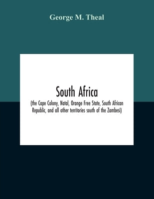 South Africa (The Cape Colony, Natal, Orange Free State, South African Republic, And All Other Territories South Of The Zambesi) by M. Theal, George