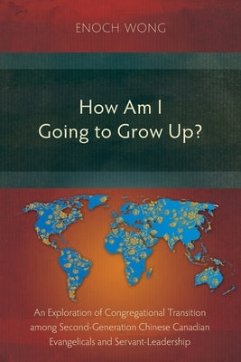 How Am I Going to Grow Up?: Congregational Transition among Second-Generation Chinese Canadian Evangelicals and Servant-Leadership by Wong, Enoch