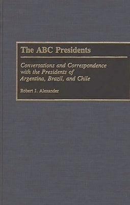 The ABC Presidents: Conversations and Correspondence with the Presidents of Argentina, Brazil, and Chile by Alexander, Robert Jackson