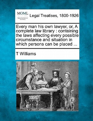 Every man his own lawyer, or, A complete law library: containing the laws affecting every possible circumstance and situation in which persons can be by Williams, T.