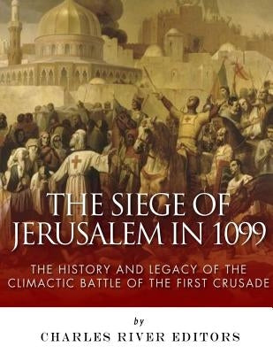 The Siege of Jerusalem in 1099: The History and Legacy of the Climactic Battle of the First Crusade by Charles River